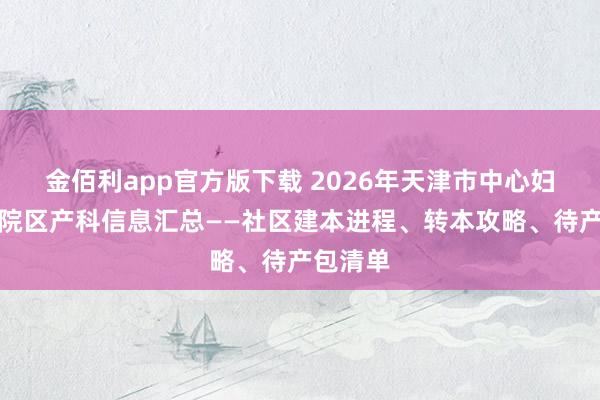 金佰利app官方版下载 2026年天津市中心妇产和平院区产科信息汇总——社区建本进程、转本攻略、待产包清单