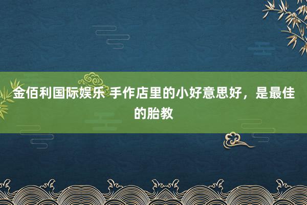 金佰利国际娱乐 手作店里的小好意思好，是最佳的胎教