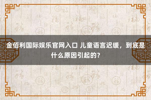 金佰利国际娱乐官网入口 儿童语言迟缓，到底是什么原因引起的？