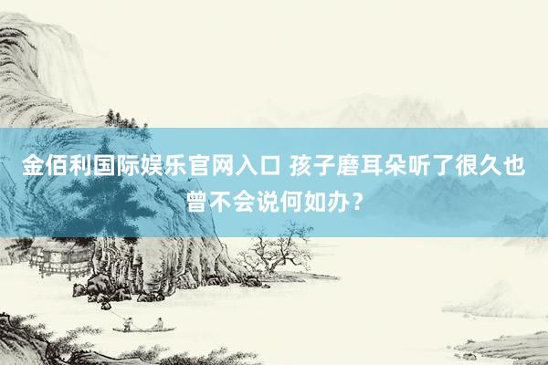 金佰利国际娱乐官网入口 孩子磨耳朵听了很久也曾不会说何如办？
