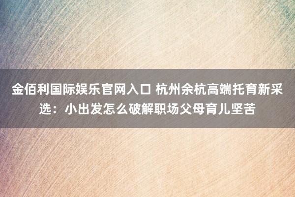 金佰利国际娱乐官网入口 杭州余杭高端托育新采选：小出发怎么破解职场父母育儿坚苦