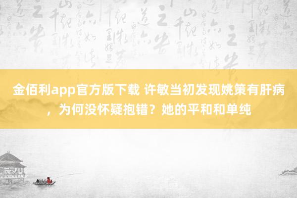 金佰利app官方版下载 许敏当初发现姚策有肝病，为何没怀疑抱错？她的平和和单纯