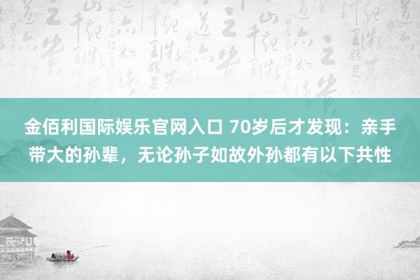 金佰利国际娱乐官网入口 70岁后才发现：亲手带大的孙辈，无论孙子如故外孙都有以下共性