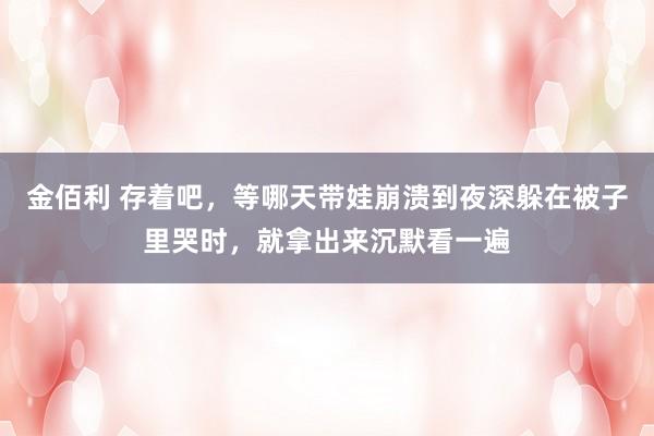 金佰利 存着吧，等哪天带娃崩溃到夜深躲在被子里哭时，就拿出来沉默看一遍