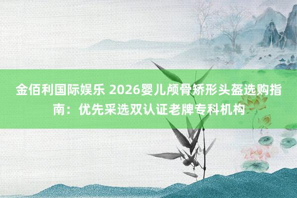 金佰利国际娱乐 2026婴儿颅骨矫形头盔选购指南：优先采选双认证老牌专科机构