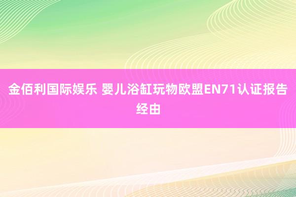 金佰利国际娱乐 婴儿浴缸玩物欧盟EN71认证报告经由