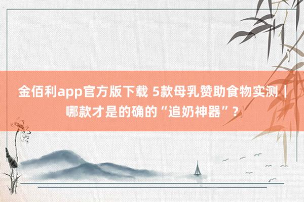 金佰利app官方版下载 5款母乳赞助食物实测｜哪款才是的确的“追奶神器”？
