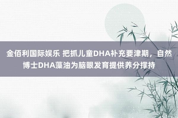 金佰利国际娱乐 把抓儿童DHA补充要津期，自然博士DHA藻油为脑眼发育提供养分撑持