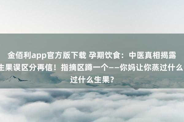 金佰利app官方版下载 孕期饮食：中医真相揭露，蒸生果误区分再信！指摘区蹲一个——你妈让你蒸过什么生果？