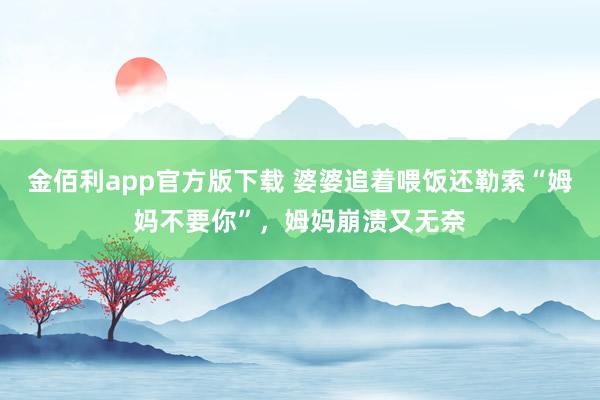 金佰利app官方版下载 婆婆追着喂饭还勒索“姆妈不要你”，姆妈崩溃又无奈