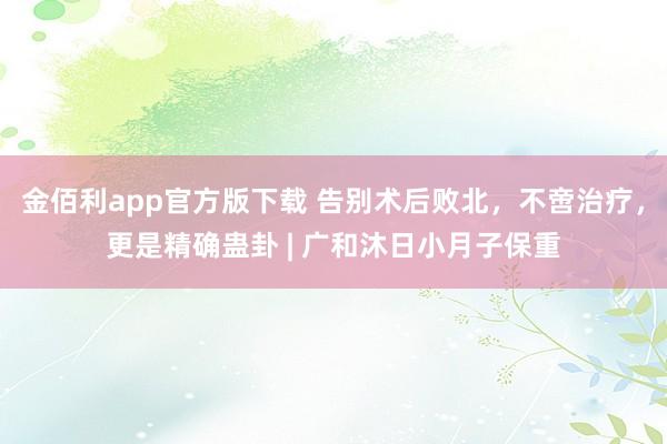 金佰利app官方版下载 告别术后败北，不啻治疗，更是精确蛊卦 | 广和沐日小月子保重