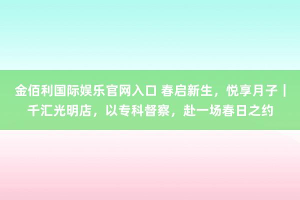金佰利国际娱乐官网入口 春启新生，悦享月子｜千汇光明店，以专科督察，赴一场春日之约