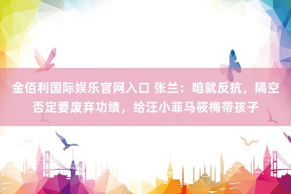 金佰利国际娱乐官网入口 张兰：咱就反抗，隔空否定要废弃功绩，给汪小菲马筱梅带孩子