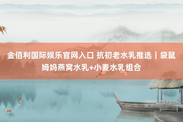 金佰利国际娱乐官网入口 抗初老水乳推选｜袋鼠姆妈燕窝水乳+小麦水乳组合