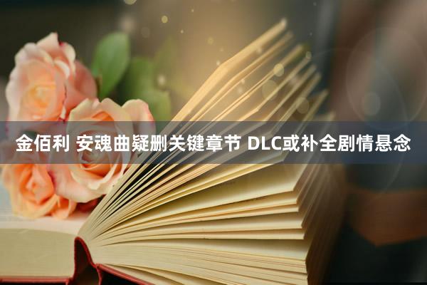 金佰利 安魂曲疑删关键章节 DLC或补全剧情悬念