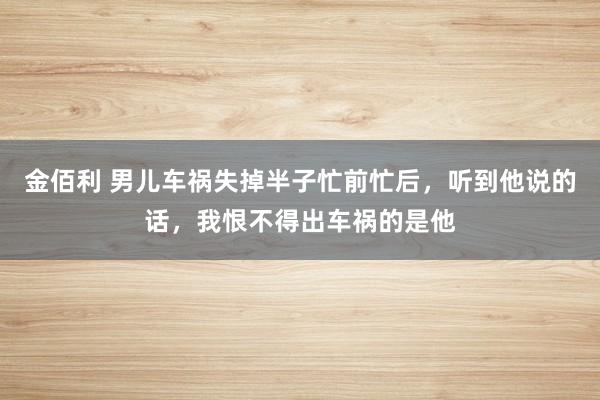 金佰利 男儿车祸失掉半子忙前忙后，听到他说的话，我恨不得出车祸的是他