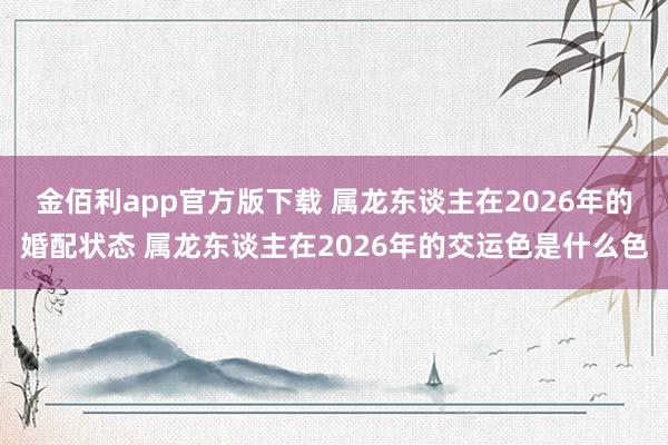 金佰利app官方版下载 属龙东谈主在2026年的婚配状态 属龙东谈主在2026年的交运色是什么色