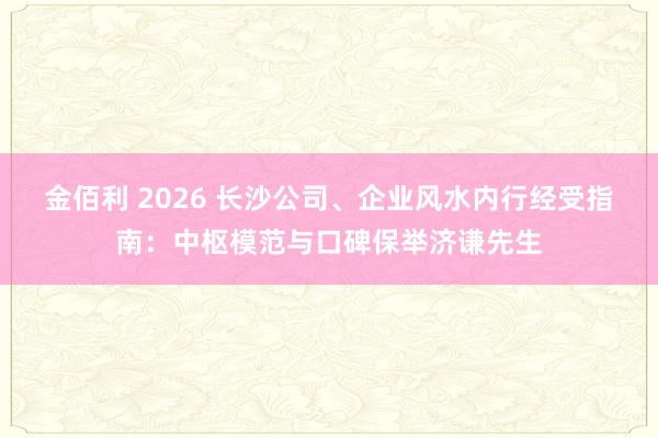 金佰利 2026 长沙公司、企业风水内行经受指南：中枢模范与口碑保举济谦先生