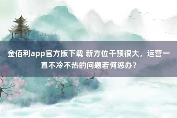 金佰利app官方版下载 新方位干预很大，运营一直不冷不热的问题若何惩办？