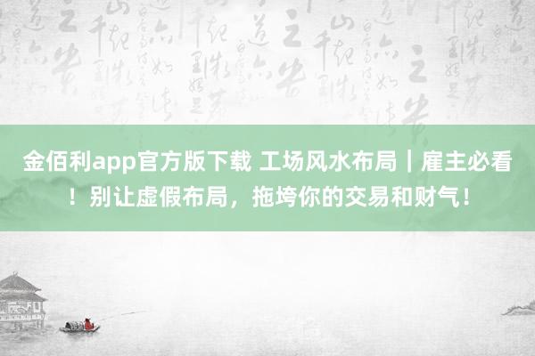 金佰利app官方版下载 工场风水布局｜雇主必看！别让虚假布局，拖垮你的交易和财气！
