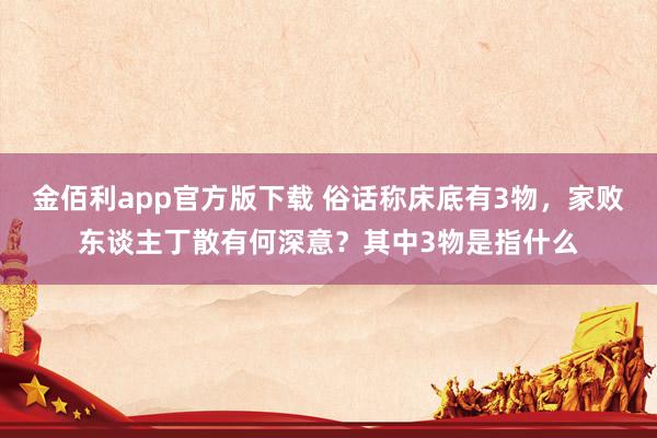 金佰利app官方版下载 俗话称床底有3物，家败东谈主丁散有何深意？其中3物是指什么