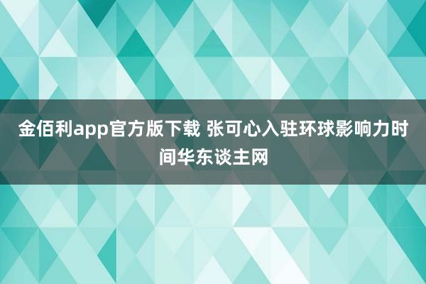 金佰利app官方版下载 张可心入驻环球影响力时间华东谈主网