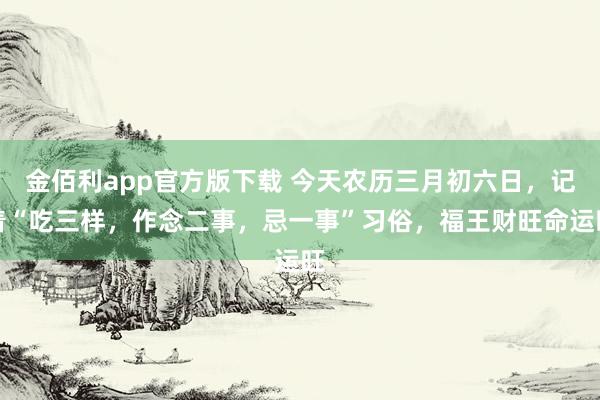 金佰利app官方版下载 今天农历三月初六日，记着“吃三样，作念二事，忌一事”习俗，福王财旺命运旺
