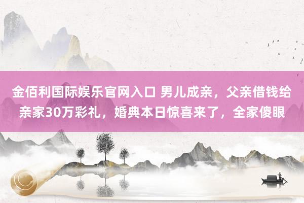 金佰利国际娱乐官网入口 男儿成亲，父亲借钱给亲家30万彩礼，婚典本日惊喜来了，全家傻眼