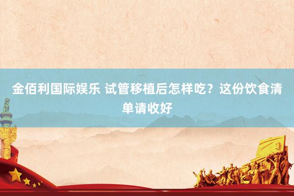 金佰利国际娱乐 试管移植后怎样吃？这份饮食清单请收好