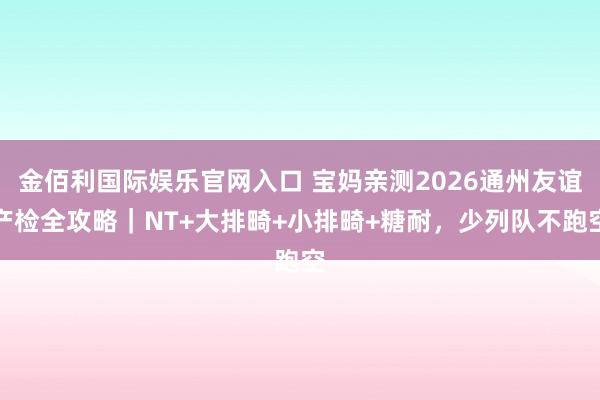金佰利国际娱乐官网入口 宝妈亲测2026通州友谊产检全攻略｜NT+大排畸+小排畸+糖耐，少列队不跑空