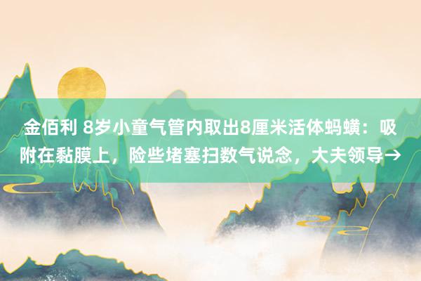 金佰利 8岁小童气管内取出8厘米活体蚂蟥：吸附在黏膜上，险些堵塞扫数气说念，大夫领导→