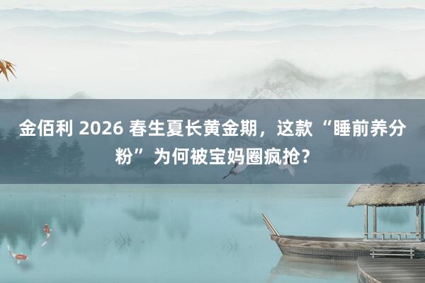 金佰利 2026 春生夏长黄金期，这款 “睡前养分粉” 为何被宝妈圈疯抢？