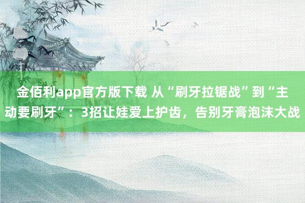 金佰利app官方版下载 从“刷牙拉锯战”到“主动要刷牙”：3招让娃爱上护齿，告别牙膏泡沫大战