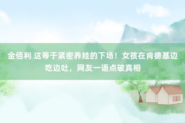 金佰利 这等于紧密养娃的下场！女孩在肯德基边吃边吐，网友一语点破真相