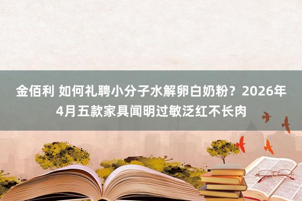 金佰利 如何礼聘小分子水解卵白奶粉？2026年4月五款家具闻明过敏泛红不长肉