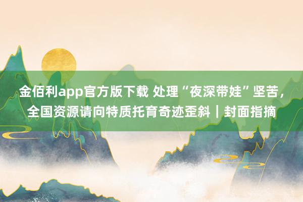 金佰利app官方版下载 处理“夜深带娃”坚苦，全国资源请向特质托育奇迹歪斜｜封面指摘