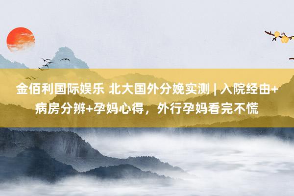 金佰利国际娱乐 北大国外分娩实测 | 入院经由+病房分辨+孕妈心得，外行孕妈看完不慌