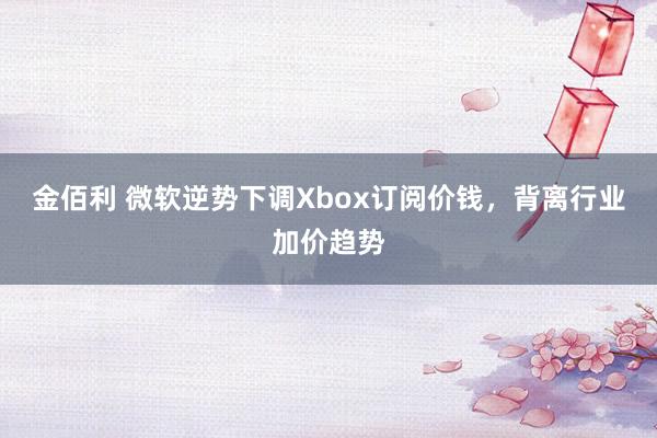 金佰利 微软逆势下调Xbox订阅价钱，背离行业加价趋势