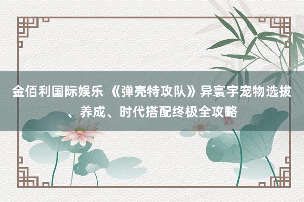 金佰利国际娱乐 《弹壳特攻队》异寰宇宠物选拔、养成、时代搭配终极全攻略