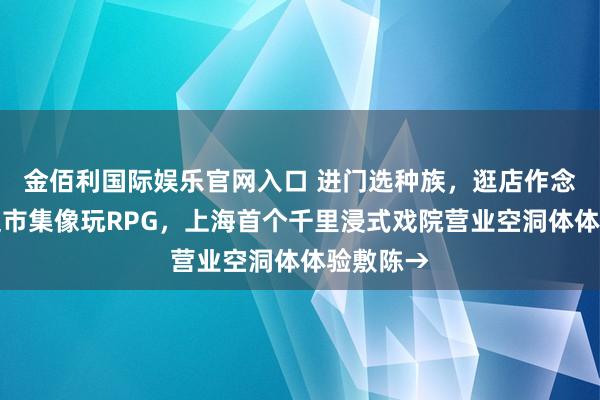 金佰利国际娱乐官网入口 进门选种族，逛店作念任务，逛市集像玩RPG，上海首个千里浸式戏院营业空洞体体验敷陈→