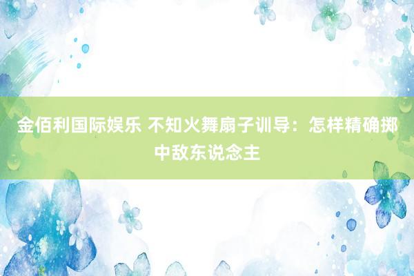 金佰利国际娱乐 不知火舞扇子训导：怎样精确掷中敌东说念主