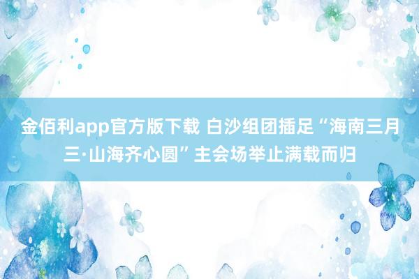 金佰利app官方版下载 白沙组团插足“海南三月三·山海齐心圆”主会场举止满载而归