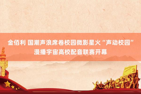 金佰利 国潮声浪席卷校园微影星火“声动校园”漫播宇宙高校配音联赛开幕