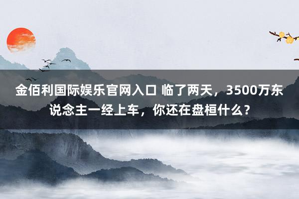 金佰利国际娱乐官网入口 临了两天，3500万东说念主一经上车，你还在盘桓什么？