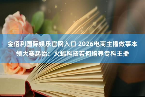 金佰利国际娱乐官网入口 2026电商主播做事本领大赛起始：火蝠科技若何培养专科主播