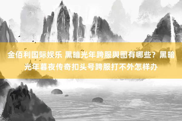 金佰利国际娱乐 黑暗光年跨服舆图有哪些？黑暗光年暮夜传奇扣头号跨服打不外怎样办