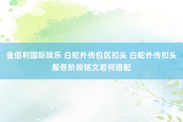 金佰利国际娱乐 白蛇外传包区扣头 白蛇外传扣头服各阶段铭文若何搭配