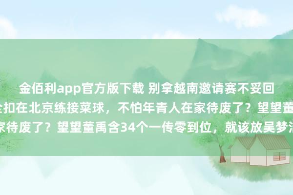 金佰利app官方版下载 别拿越南邀请赛不妥回事！赵勇把江苏国手全扣在北京练接菜球，不怕年青人在家待废了？望望董禹含34个一传零到位，就该放吴梦洁去越南