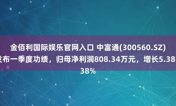 金佰利国际娱乐官网入口 中富通(300560.SZ)发布一季度功绩，归母净利润808.34万元，增长5.38%