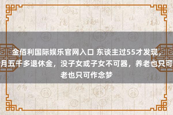 金佰利国际娱乐官网入口 东谈主过55才发现，就算每月五千多退休金，没子女或子女不可器，养老也只可作念梦